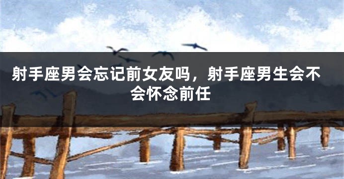 射手座男会忘记前女友吗，射手座男生会不会怀念前任