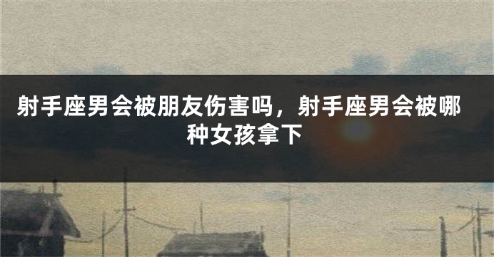射手座男会被朋友伤害吗，射手座男会被哪种女孩拿下