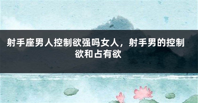 射手座男人控制欲强吗女人，射手男的控制欲和占有欲