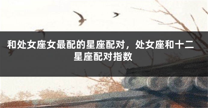 和处女座女最配的星座配对，处女座和十二星座配对指数