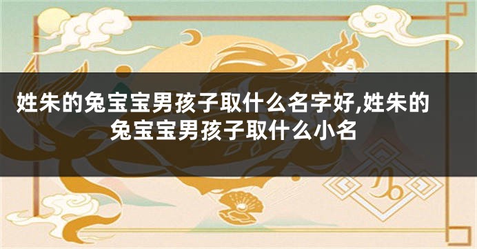 姓朱的兔宝宝男孩子取什么名字好,姓朱的兔宝宝男孩子取什么小名