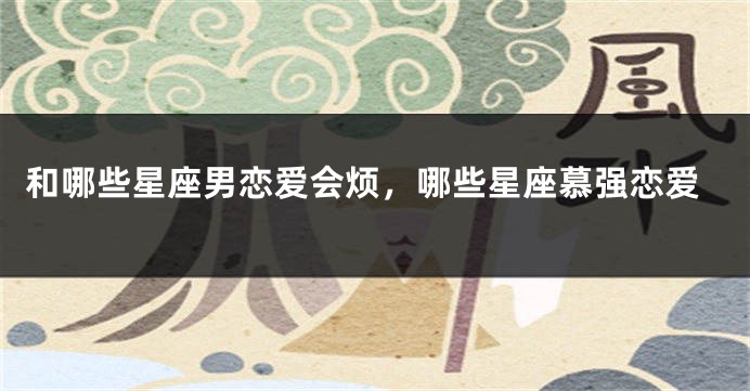 和哪些星座男恋爱会烦，哪些星座慕强恋爱