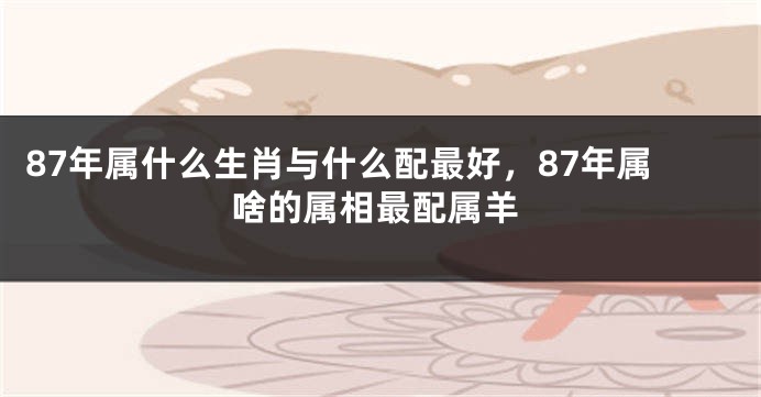 87年属什么生肖与什么配最好，87年属啥的属相最配属羊