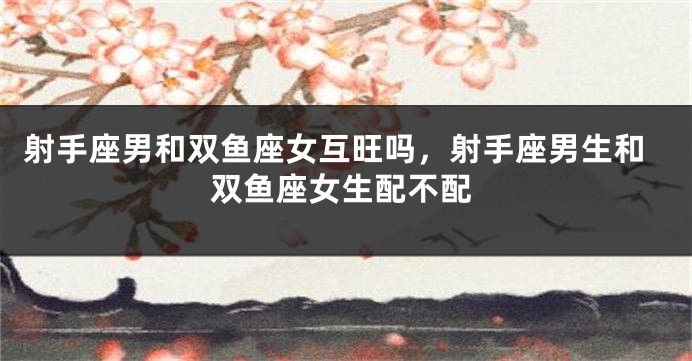 射手座男和双鱼座女互旺吗，射手座男生和双鱼座女生配不配