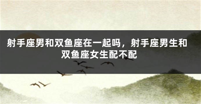 射手座男和双鱼座在一起吗，射手座男生和双鱼座女生配不配