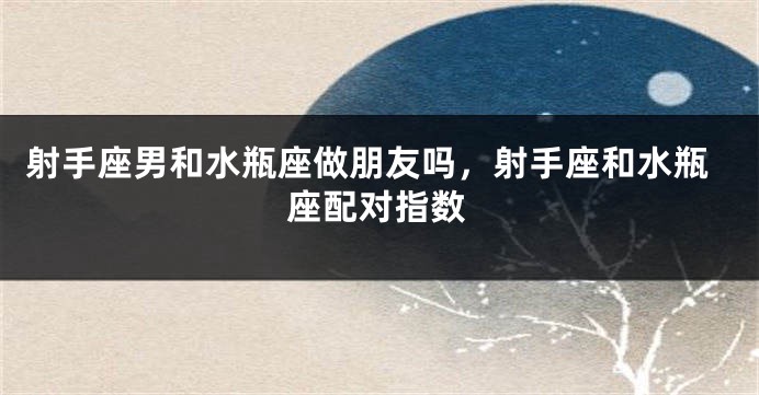 射手座男和水瓶座做朋友吗，射手座和水瓶座配对指数