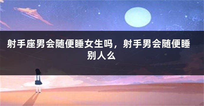 射手座男会随便睡女生吗，射手男会随便睡别人么