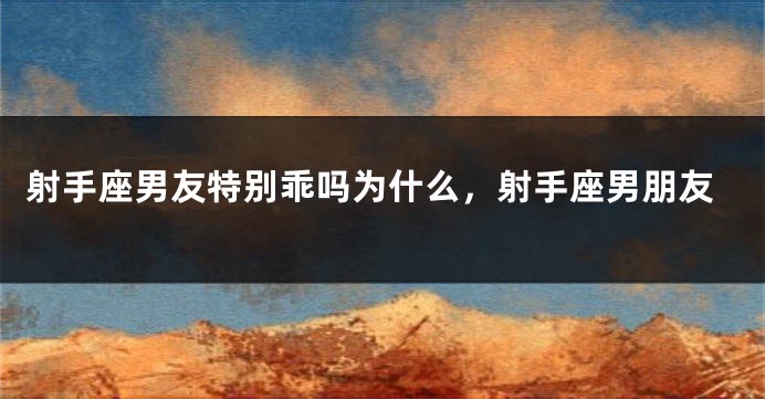 射手座男友特别乖吗为什么，射手座男朋友