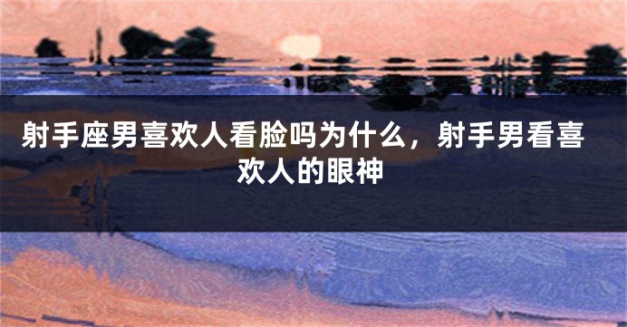射手座男喜欢人看脸吗为什么，射手男看喜欢人的眼神