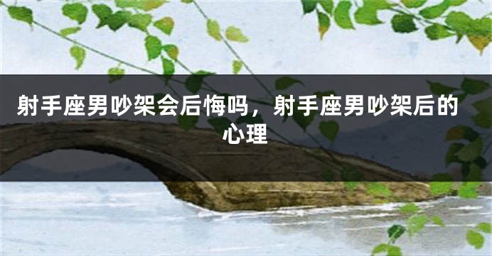 射手座男吵架会后悔吗，射手座男吵架后的心理