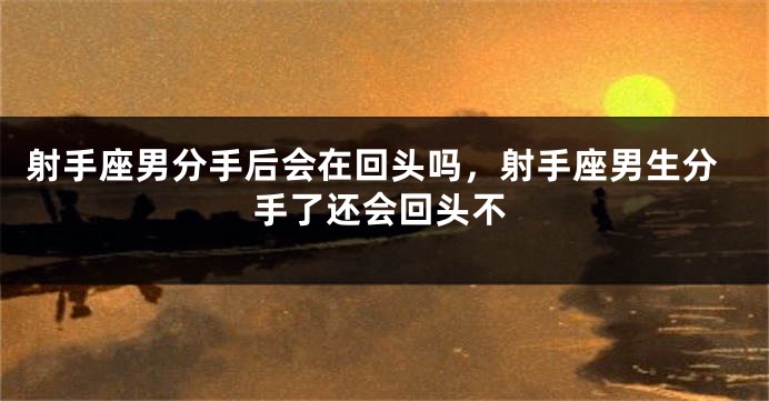 射手座男分手后会在回头吗，射手座男生分手了还会回头不